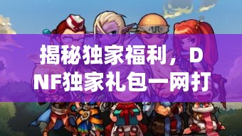 揭秘獨(dú)家福利，DNF獨(dú)家禮包一網(wǎng)打盡，不容錯(cuò)過(guò)！