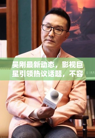 吳剛最新動(dòng)態(tài)，影視巨星引領(lǐng)熱議話(huà)題，不容錯(cuò)過(guò)的新聞?lì)^條！