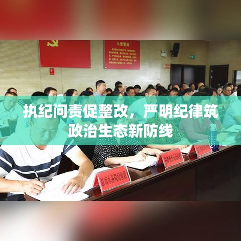 執(zhí)紀問責促整改，嚴明紀律筑政治生態(tài)新防線