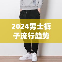 2024男士褲子流行趨勢揭秘，休閑褲新款展現(xiàn)獨(dú)特魅力