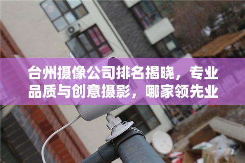 臺州攝像公司排名揭曉，專業(yè)品質與創(chuàng)意攝影，哪家領先業(yè)界？